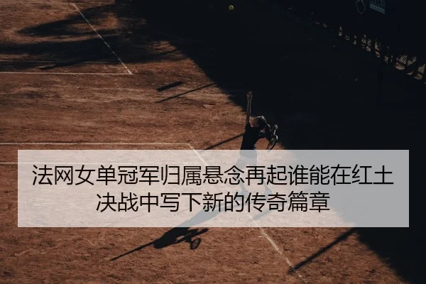 法网女单冠军归属悬念再起谁能在红土决战中写下新的传奇篇章